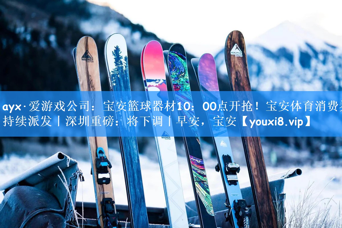 ayx·爱游戏公司:宝安篮球器材10:00点开抢!宝安体育消费券持续派发丨深圳重磅:将下调丨早安,宝安