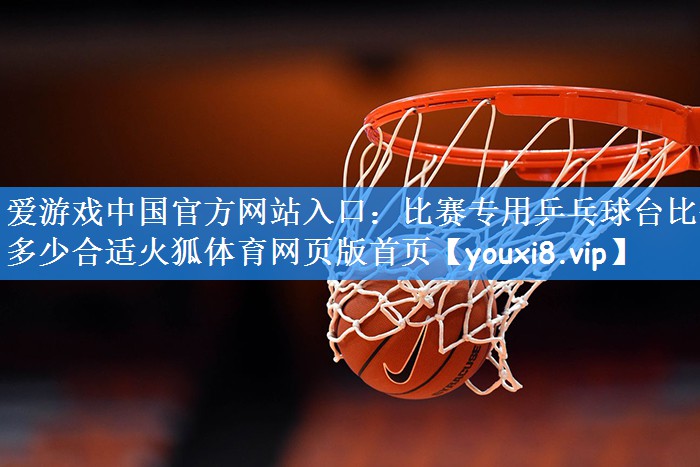 爱游戏中国官方网站入口:比赛专用乒乓球台比例多少合适火狐体育网页版首页