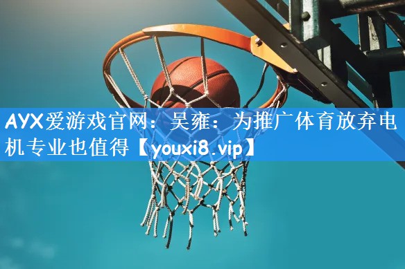 AYX爱游戏官网：吴雍：为推广体育放弃电机专业也值得