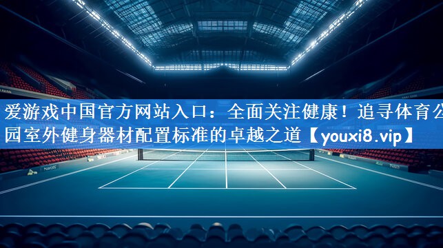 全面关注健康！追寻体育公园室外健身器材配置标准的卓越之道